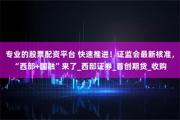 专业的股票配资平台 快速推进！证监会最新核准，“西部+国融”来了_西部证券_首创期货_收购