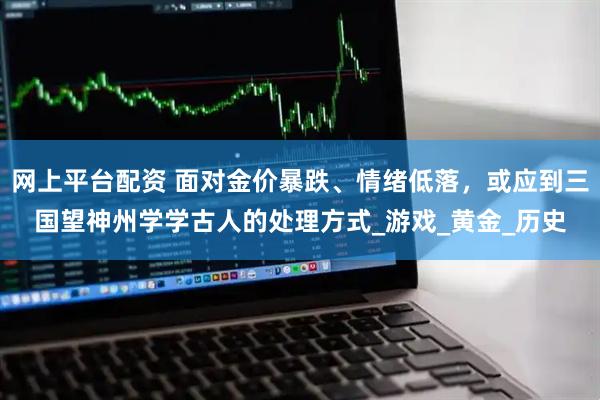 网上平台配资 面对金价暴跌、情绪低落，或应到三国望神州学学古人的处理方式_游戏_黄金_历史