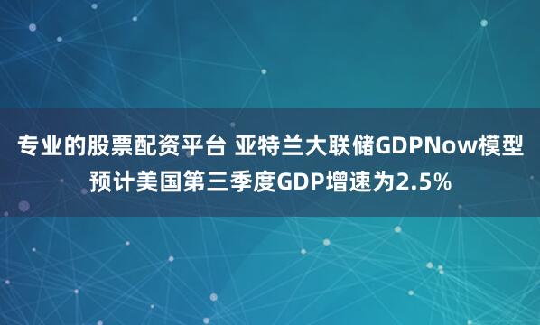 专业的股票配资平台 亚特兰大联储GDPNow模型预计美国第三季度GDP增速为2.5%