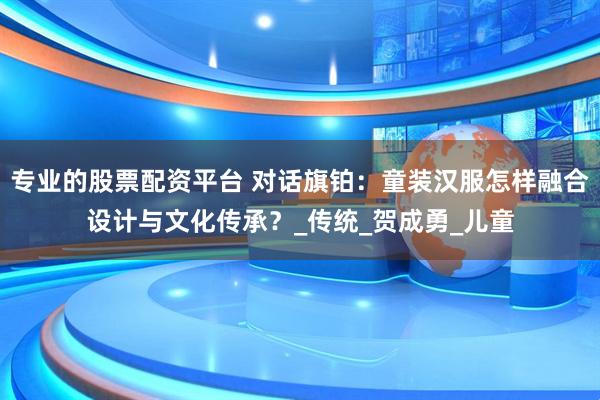 专业的股票配资平台 对话旗铂：童装汉服怎样融合设计与文化传承？_传统_贺成勇_儿童