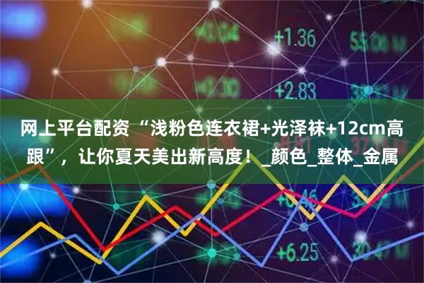 网上平台配资 “浅粉色连衣裙+光泽袜+12cm高跟”，让你夏天美出新高度！_颜色_整体_金属