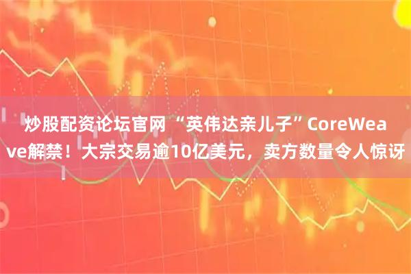 炒股配资论坛官网 “英伟达亲儿子”CoreWeave解禁！大宗交易逾10亿美元，卖方数量令人惊讶