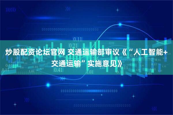 炒股配资论坛官网 交通运输部审议《“人工智能+交通运输”实施意见》