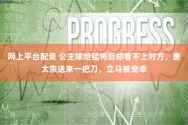网上平台配资 公主嫁给猛将后却看不上对方，唐太宗送来一把刀，立马被宠幸