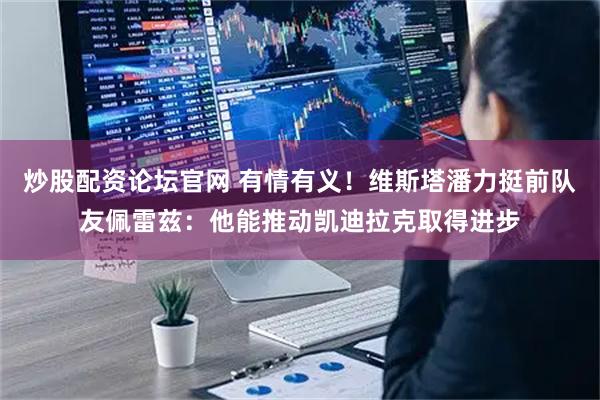 炒股配资论坛官网 有情有义！维斯塔潘力挺前队友佩雷兹：他能推动凯迪拉克取得进步