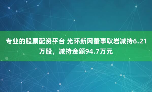 专业的股票配资平台 光环新网董事耿岩减持6.21万股，减持金额94.7万元